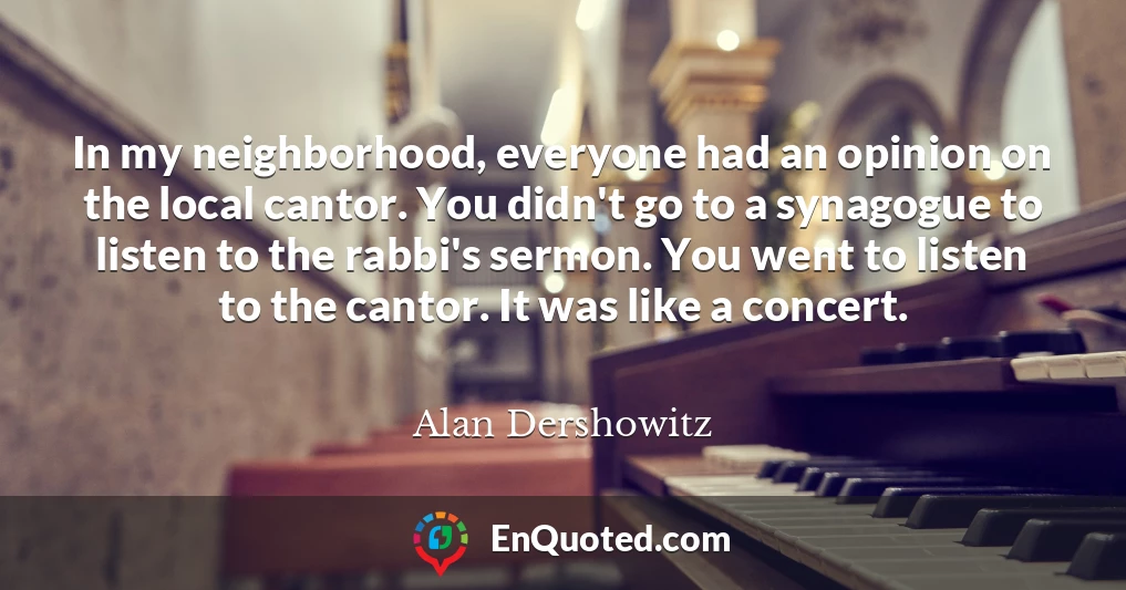 In my neighborhood, everyone had an opinion on the local cantor. You didn't go to a synagogue to listen to the rabbi's sermon. You went to listen to the cantor. It was like a concert.