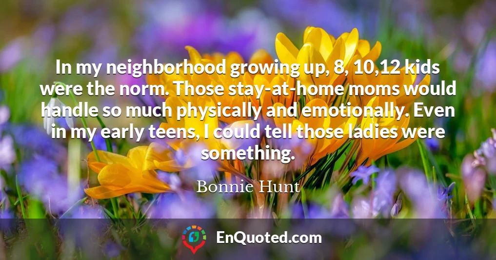In my neighborhood growing up, 8, 10,12 kids were the norm. Those stay-at-home moms would handle so much physically and emotionally. Even in my early teens, I could tell those ladies were something.