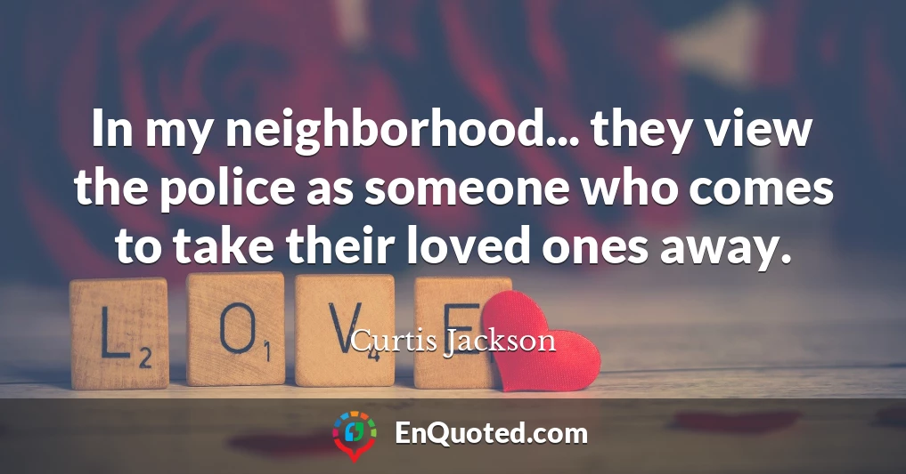 In my neighborhood... they view the police as someone who comes to take their loved ones away.