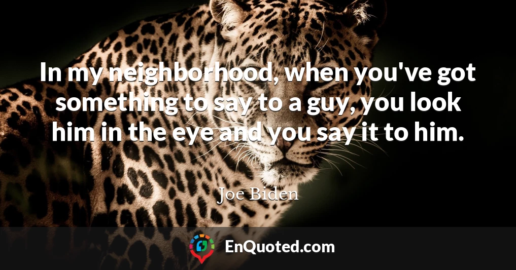 In my neighborhood, when you've got something to say to a guy, you look him in the eye and you say it to him.