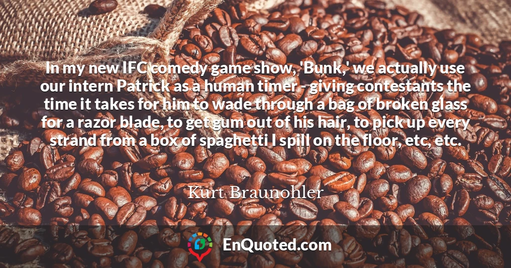 In my new IFC comedy game show, 'Bunk,' we actually use our intern Patrick as a human timer - giving contestants the time it takes for him to wade through a bag of broken glass for a razor blade, to get gum out of his hair, to pick up every strand from a box of spaghetti I spill on the floor, etc, etc.