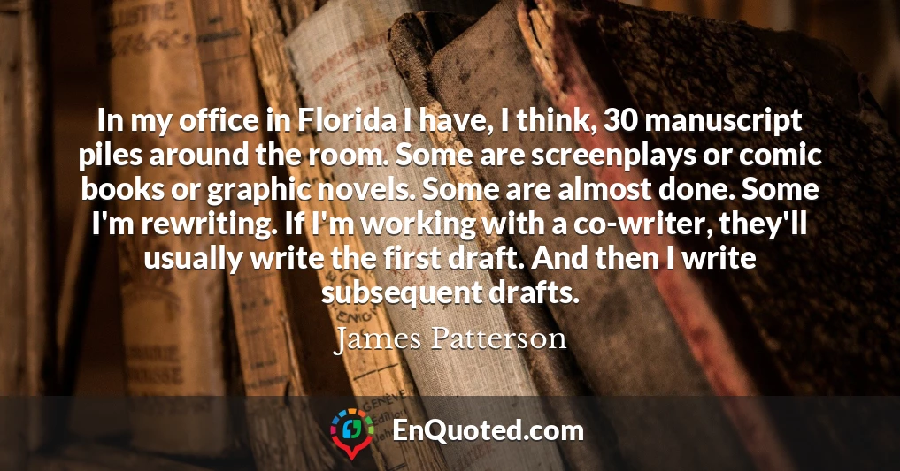 In my office in Florida I have, I think, 30 manuscript piles around the room. Some are screenplays or comic books or graphic novels. Some are almost done. Some I'm rewriting. If I'm working with a co-writer, they'll usually write the first draft. And then I write subsequent drafts.