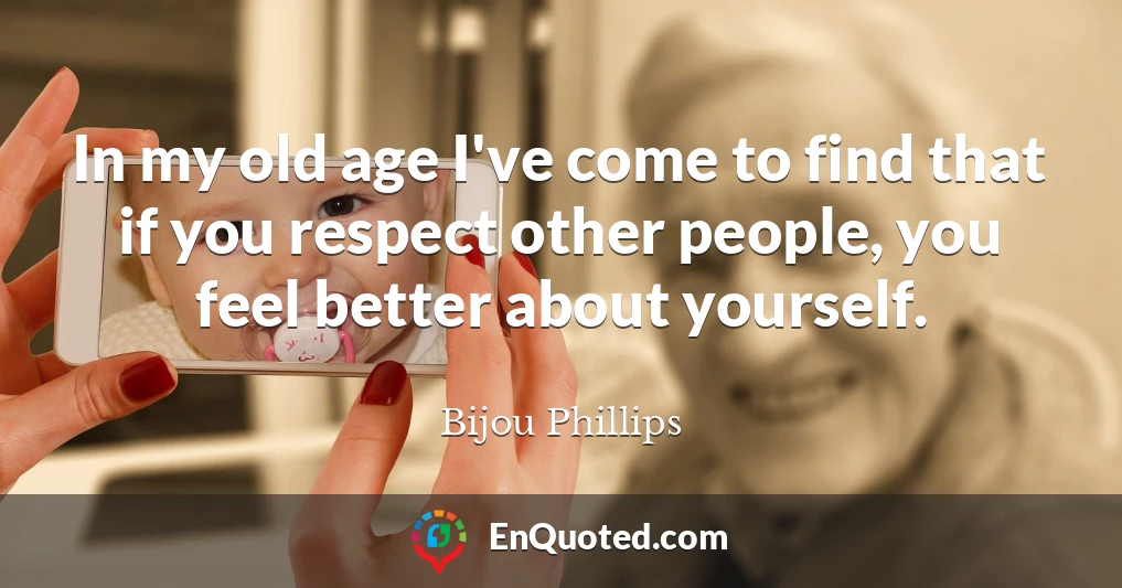 In my old age I've come to find that if you respect other people, you feel better about yourself.