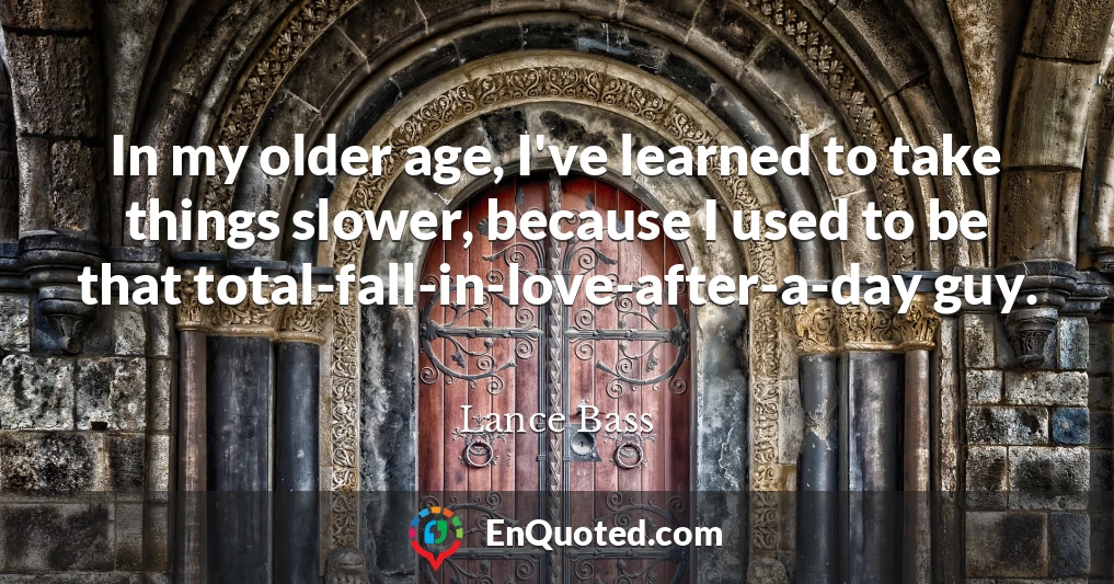 In my older age, I've learned to take things slower, because I used to be that total-fall-in-love-after-a-day guy.