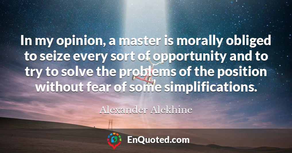 In my opinion, a master is morally obliged to seize every sort of opportunity and to try to solve the problems of the position without fear of some simplifications.