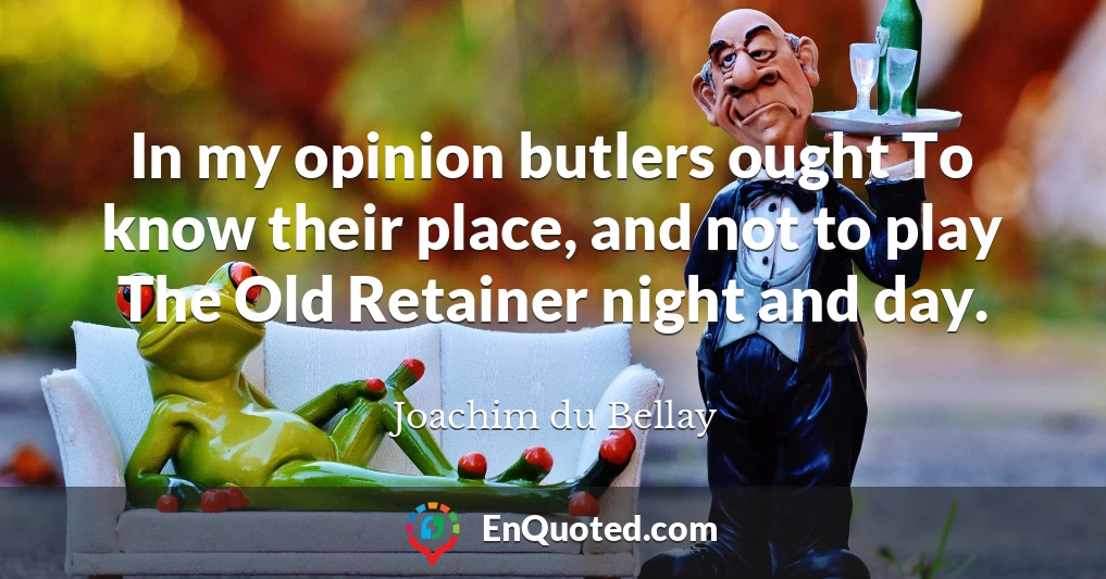 In my opinion butlers ought To know their place, and not to play The Old Retainer night and day.