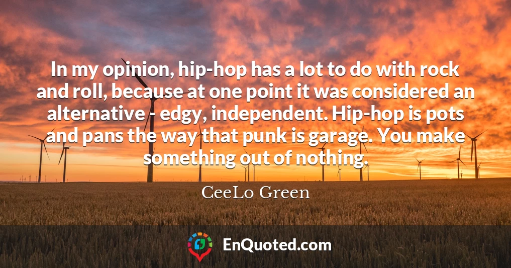In my opinion, hip-hop has a lot to do with rock and roll, because at one point it was considered an alternative - edgy, independent. Hip-hop is pots and pans the way that punk is garage. You make something out of nothing.
