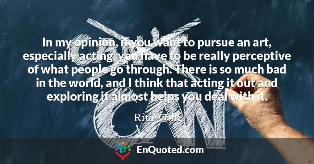 In my opinion, if you want to pursue an art, especially acting, you have to be really perceptive of what people go through. There is so much bad in the world, and I think that acting it out and exploring it almost helps you deal with it.