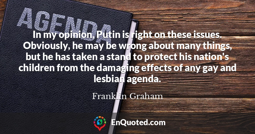 In my opinion, Putin is right on these issues. Obviously, he may be wrong about many things, but he has taken a stand to protect his nation's children from the damaging effects of any gay and lesbian agenda.