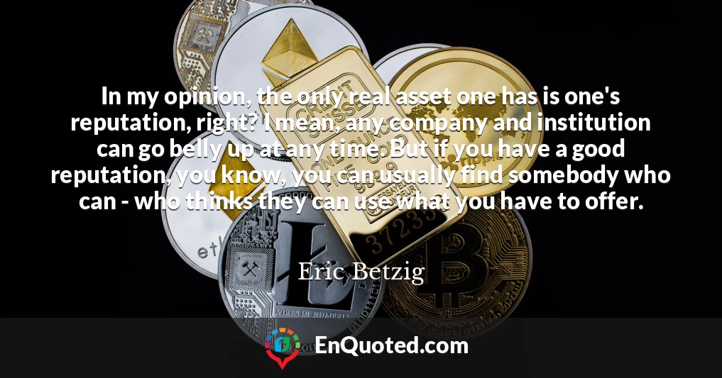 In my opinion, the only real asset one has is one's reputation, right? I mean, any company and institution can go belly up at any time. But if you have a good reputation, you know, you can usually find somebody who can - who thinks they can use what you have to offer.