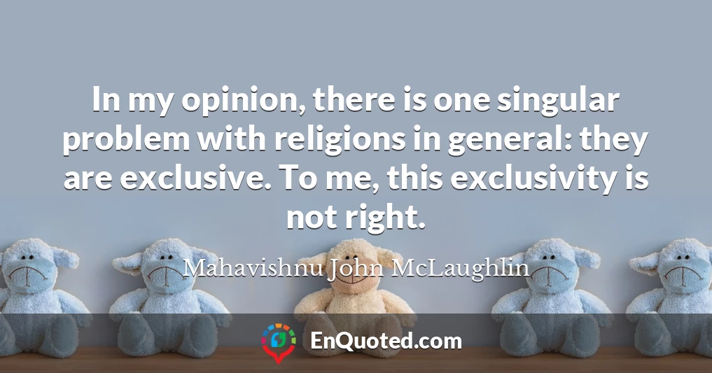In my opinion, there is one singular problem with religions in general: they are exclusive. To me, this exclusivity is not right.