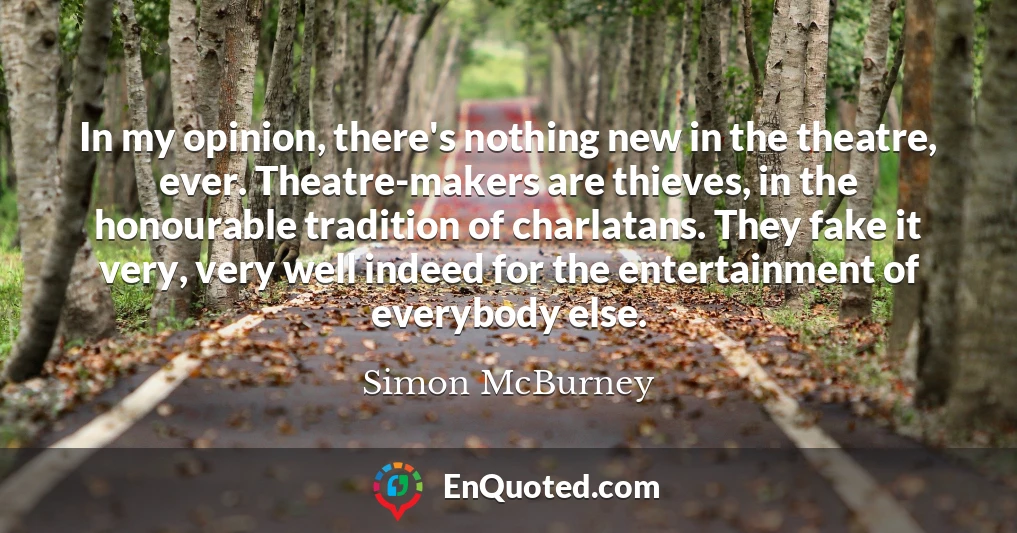 In my opinion, there's nothing new in the theatre, ever. Theatre-makers are thieves, in the honourable tradition of charlatans. They fake it very, very well indeed for the entertainment of everybody else.