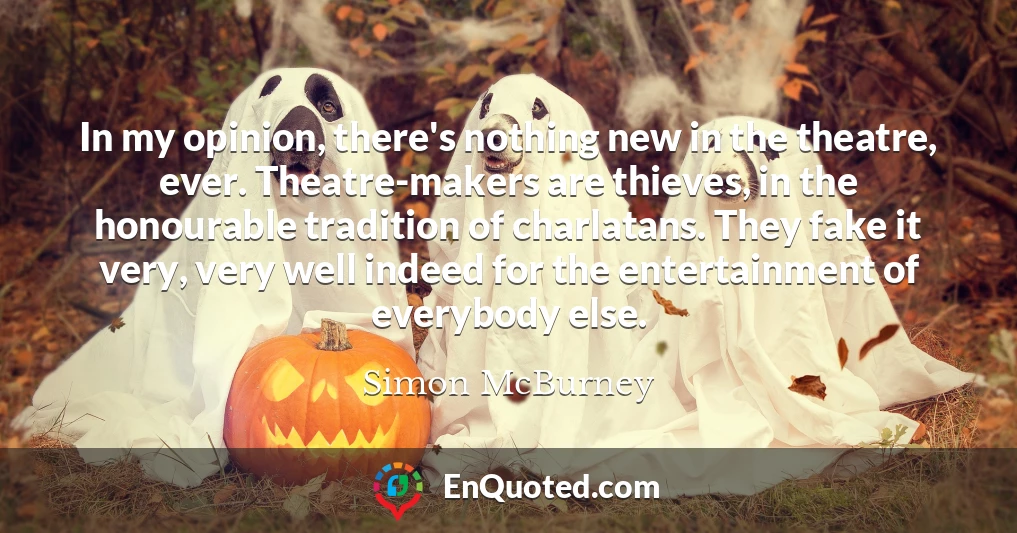 In my opinion, there's nothing new in the theatre, ever. Theatre-makers are thieves, in the honourable tradition of charlatans. They fake it very, very well indeed for the entertainment of everybody else.