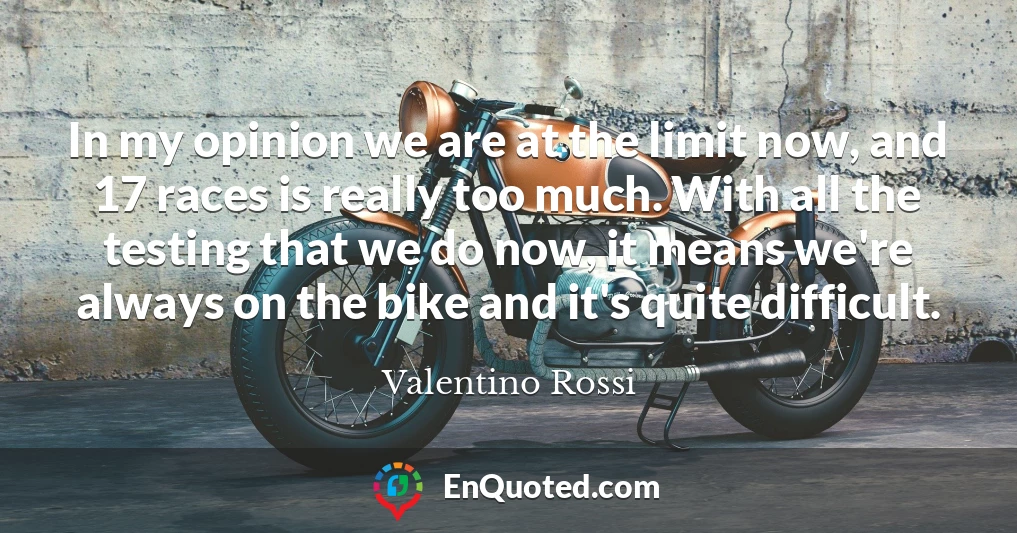 In my opinion we are at the limit now, and 17 races is really too much. With all the testing that we do now, it means we're always on the bike and it's quite difficult.
