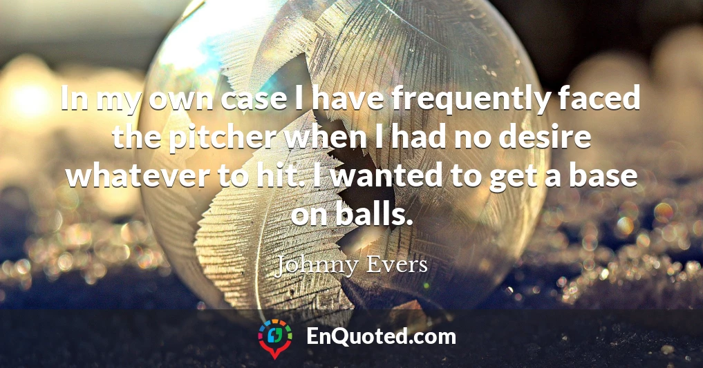 In my own case I have frequently faced the pitcher when I had no desire whatever to hit. I wanted to get a base on balls.