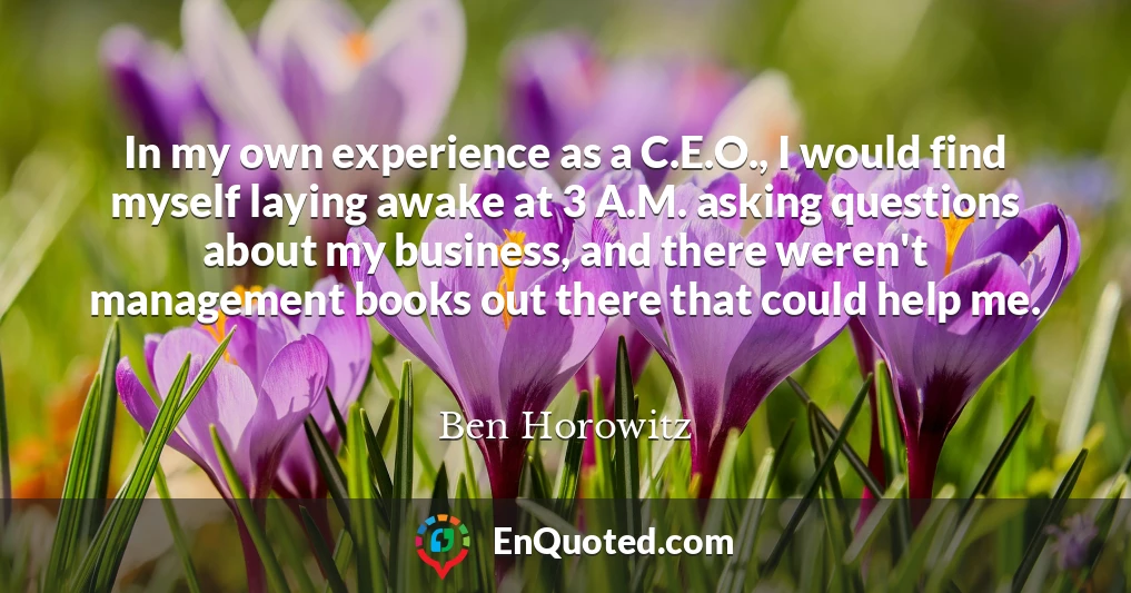 In my own experience as a C.E.O., I would find myself laying awake at 3 A.M. asking questions about my business, and there weren't management books out there that could help me.