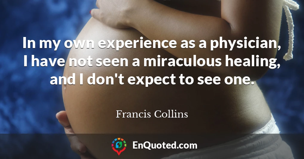 In my own experience as a physician, I have not seen a miraculous healing, and I don't expect to see one.