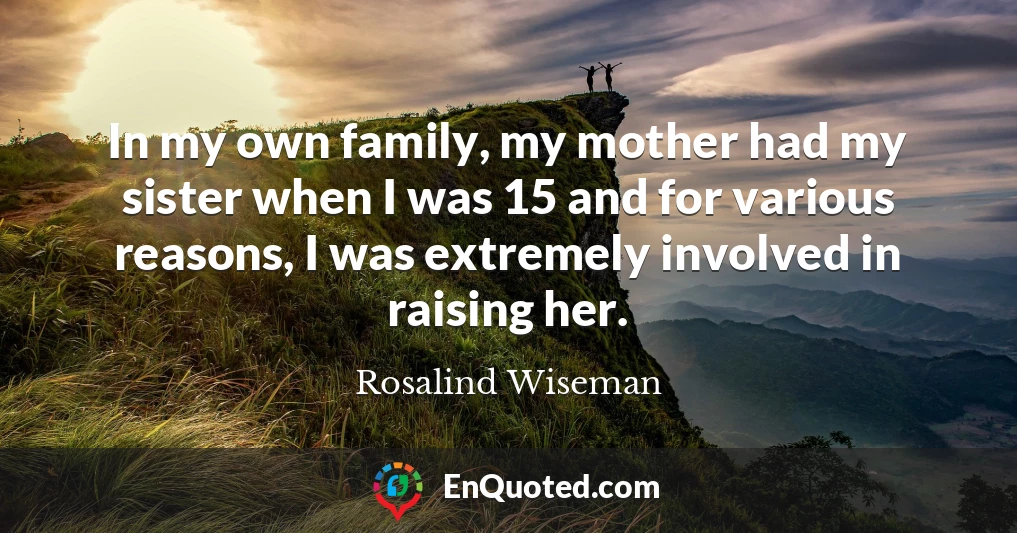 In my own family, my mother had my sister when I was 15 and for various reasons, I was extremely involved in raising her.