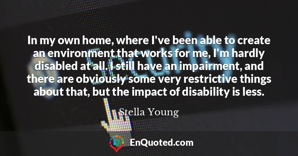 In my own home, where I've been able to create an environment that works for me, I'm hardly disabled at all. I still have an impairment, and there are obviously some very restrictive things about that, but the impact of disability is less.