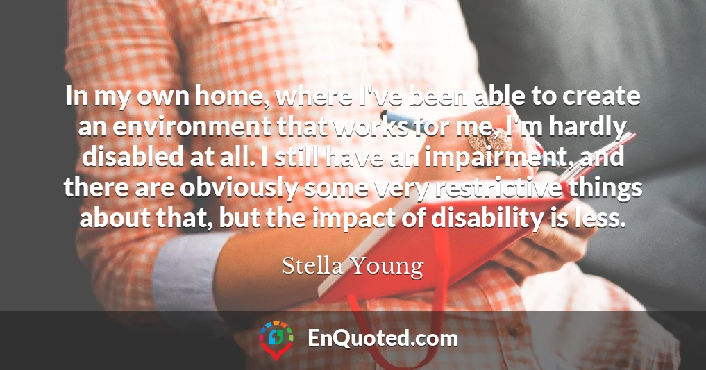 In my own home, where I've been able to create an environment that works for me, I'm hardly disabled at all. I still have an impairment, and there are obviously some very restrictive things about that, but the impact of disability is less.