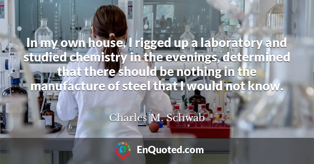 In my own house, I rigged up a laboratory and studied chemistry in the evenings, determined that there should be nothing in the manufacture of steel that I would not know.