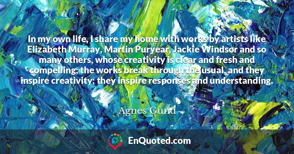 In my own life, I share my home with works by artists like Elizabeth Murray, Martin Puryear, Jackie Windsor and so many others, whose creativity is clear and fresh and compelling; the works break through the usual, and they inspire creativity; they inspire responses and understanding.