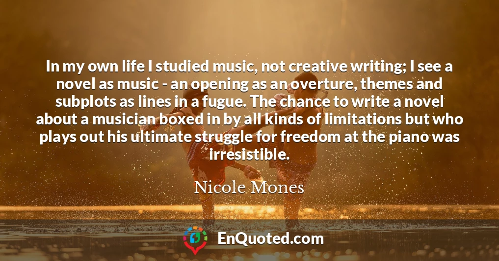In my own life I studied music, not creative writing; I see a novel as music - an opening as an overture, themes and subplots as lines in a fugue. The chance to write a novel about a musician boxed in by all kinds of limitations but who plays out his ultimate struggle for freedom at the piano was irresistible.