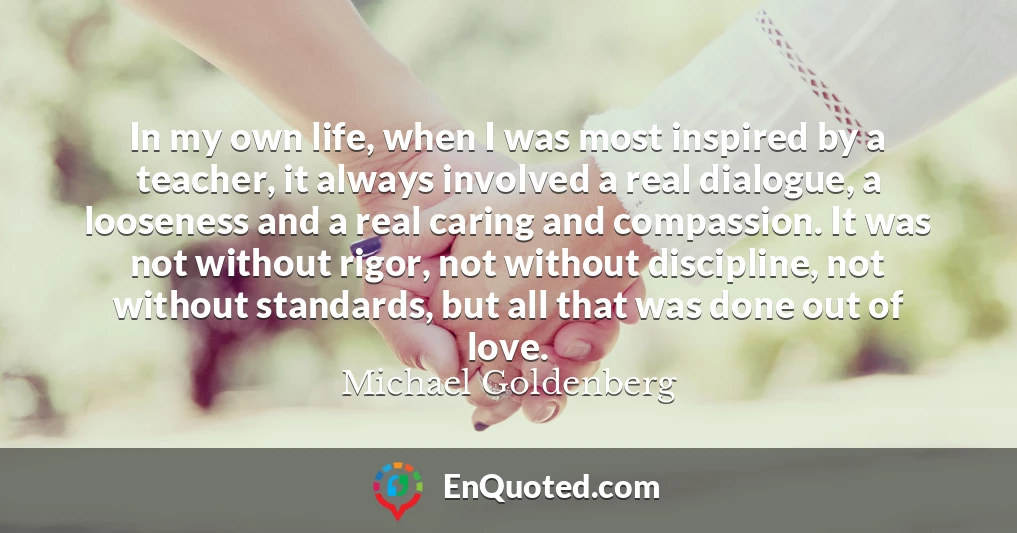 In my own life, when I was most inspired by a teacher, it always involved a real dialogue, a looseness and a real caring and compassion. It was not without rigor, not without discipline, not without standards, but all that was done out of love.