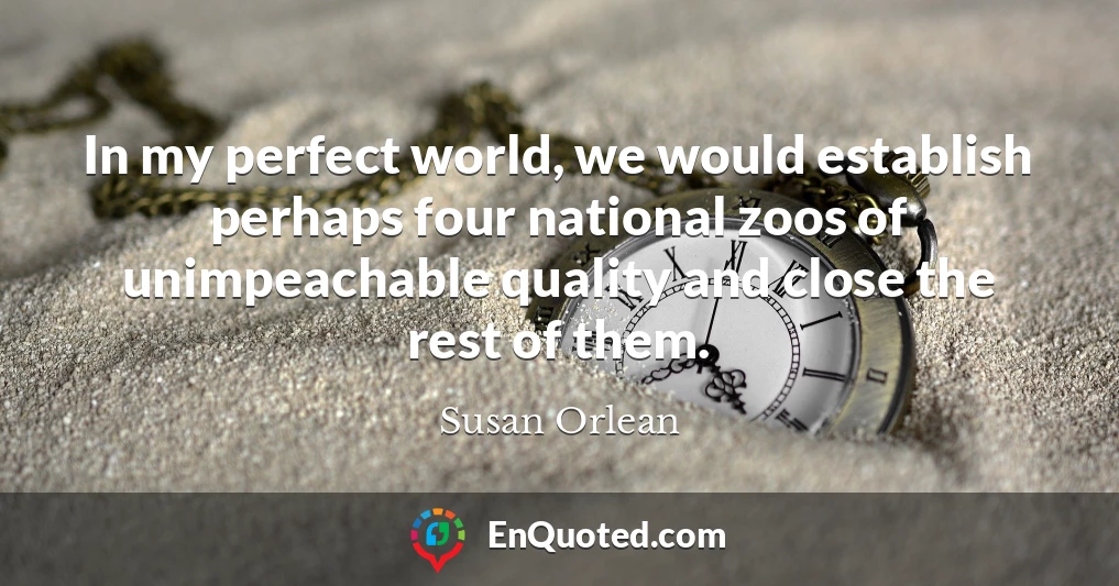 In my perfect world, we would establish perhaps four national zoos of unimpeachable quality and close the rest of them.