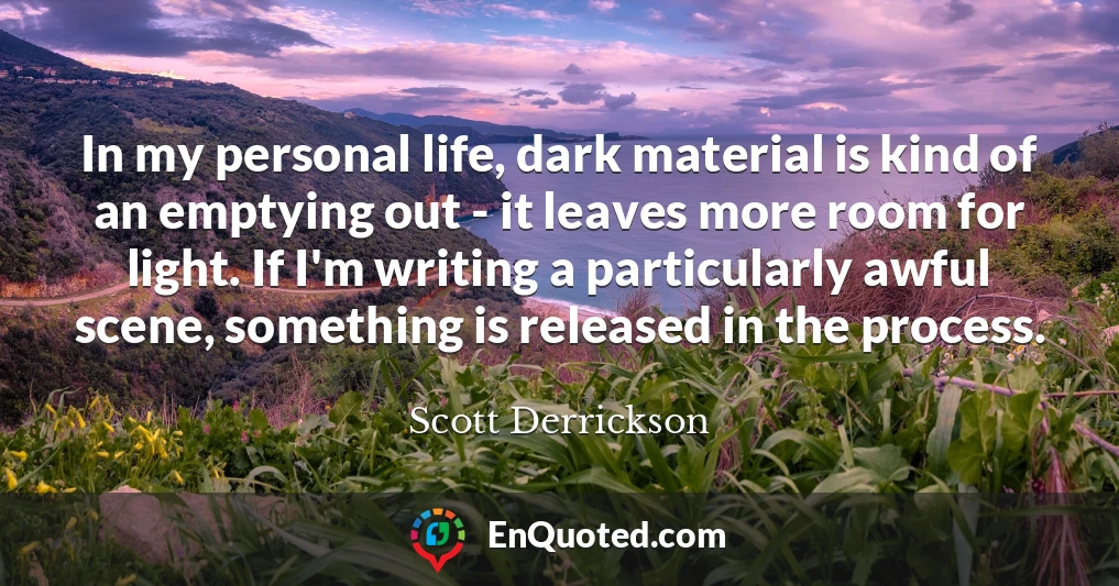 In my personal life, dark material is kind of an emptying out - it leaves more room for light. If I'm writing a particularly awful scene, something is released in the process.