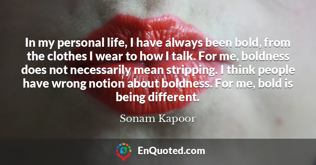 In my personal life, I have always been bold, from the clothes I wear to how I talk. For me, boldness does not necessarily mean stripping. I think people have wrong notion about boldness. For me, bold is being different.
