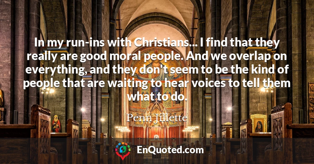 In my run-ins with Christians... I find that they really are good moral people. And we overlap on everything, and they don't seem to be the kind of people that are waiting to hear voices to tell them what to do.