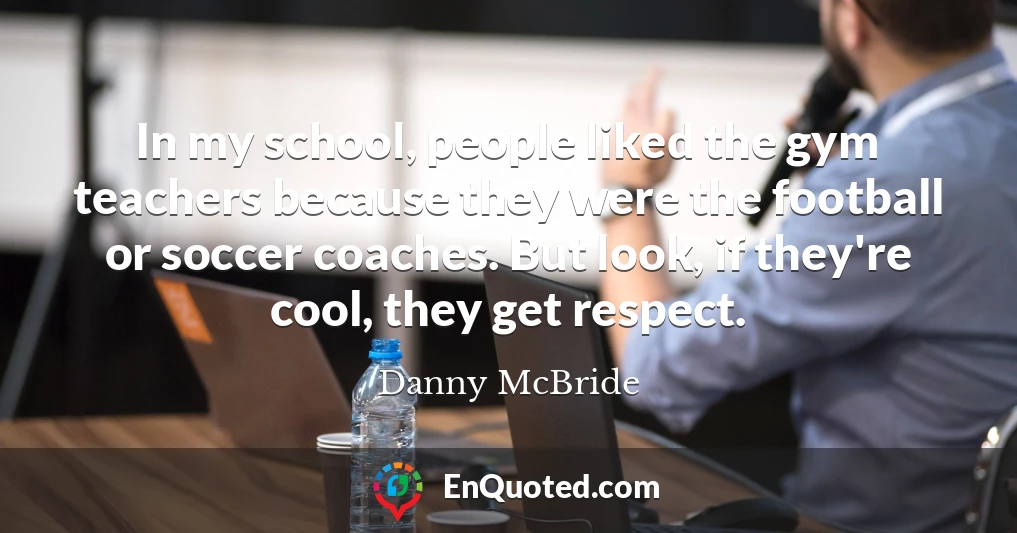 In my school, people liked the gym teachers because they were the football or soccer coaches. But look, if they're cool, they get respect.