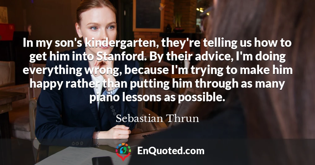 In my son's kindergarten, they're telling us how to get him into Stanford. By their advice, I'm doing everything wrong, because I'm trying to make him happy rather than putting him through as many piano lessons as possible.