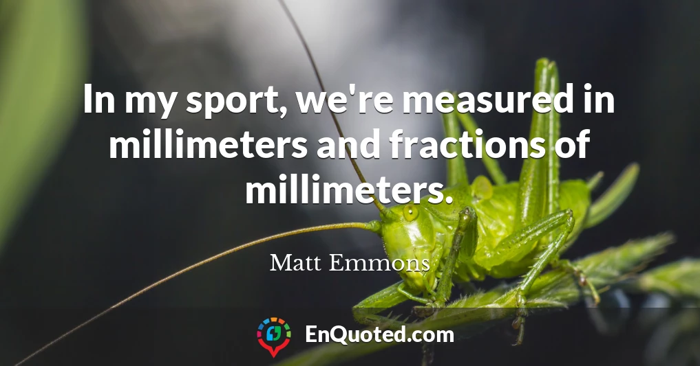 In my sport, we're measured in millimeters and fractions of millimeters.