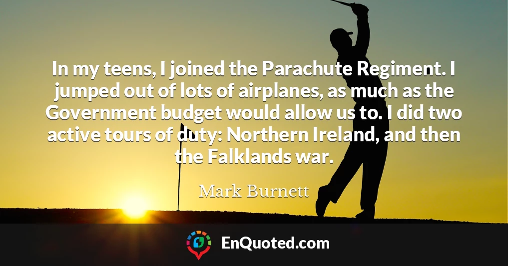 In my teens, I joined the Parachute Regiment. I jumped out of lots of airplanes, as much as the Government budget would allow us to. I did two active tours of duty: Northern Ireland, and then the Falklands war.