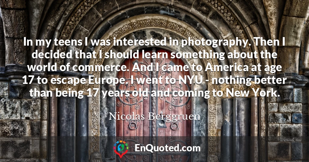 In my teens I was interested in photography. Then I decided that I should learn something about the world of commerce. And I came to America at age 17 to escape Europe. I went to NYU - nothing better than being 17 years old and coming to New York.