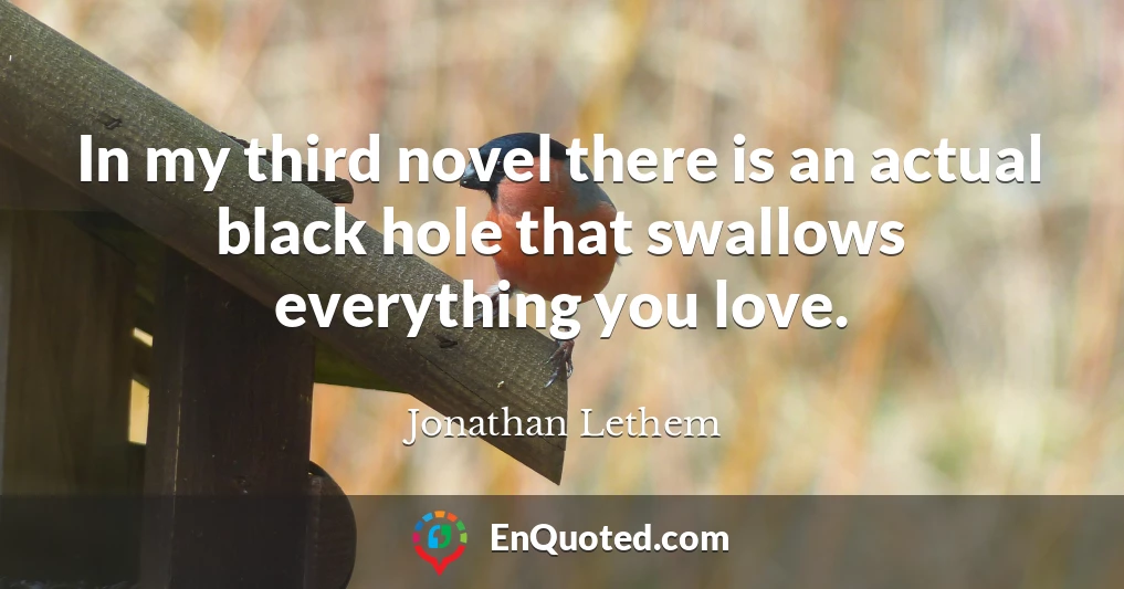 In my third novel there is an actual black hole that swallows everything you love.