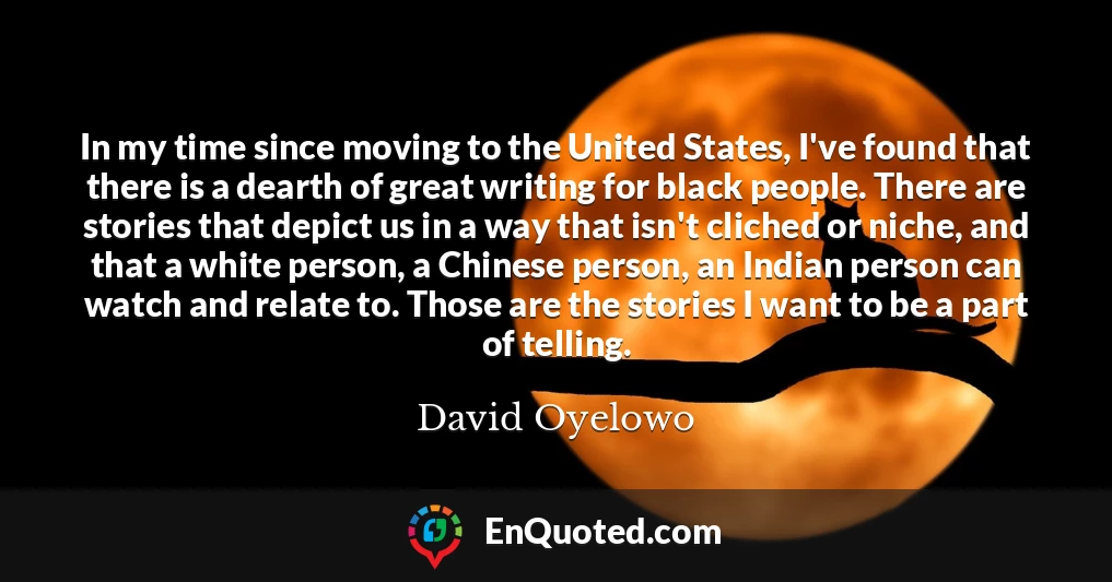 In my time since moving to the United States, I've found that there is a dearth of great writing for black people. There are stories that depict us in a way that isn't cliched or niche, and that a white person, a Chinese person, an Indian person can watch and relate to. Those are the stories I want to be a part of telling.