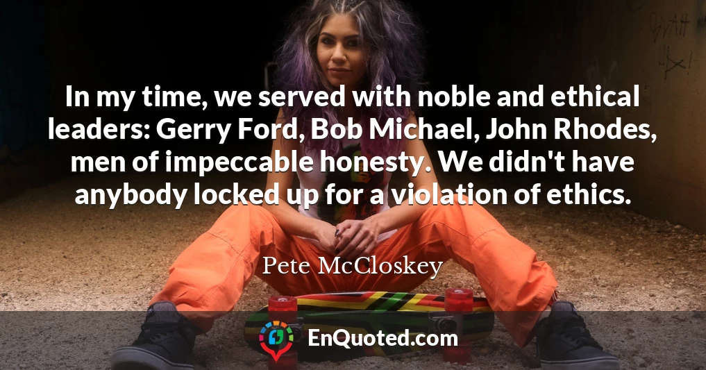 In my time, we served with noble and ethical leaders: Gerry Ford, Bob Michael, John Rhodes, men of impeccable honesty. We didn't have anybody locked up for a violation of ethics.