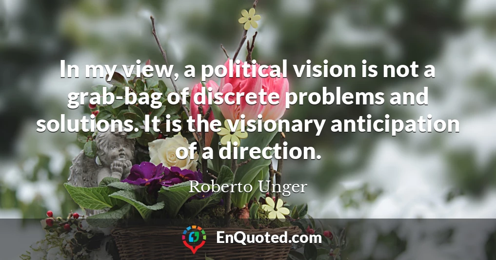 In my view, a political vision is not a grab-bag of discrete problems and solutions. It is the visionary anticipation of a direction.