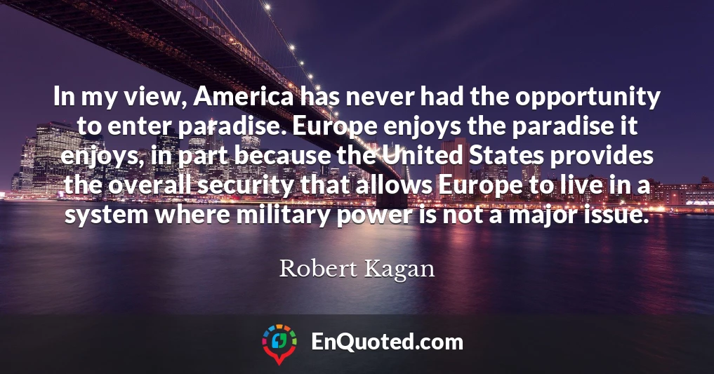 In my view, America has never had the opportunity to enter paradise. Europe enjoys the paradise it enjoys, in part because the United States provides the overall security that allows Europe to live in a system where military power is not a major issue.