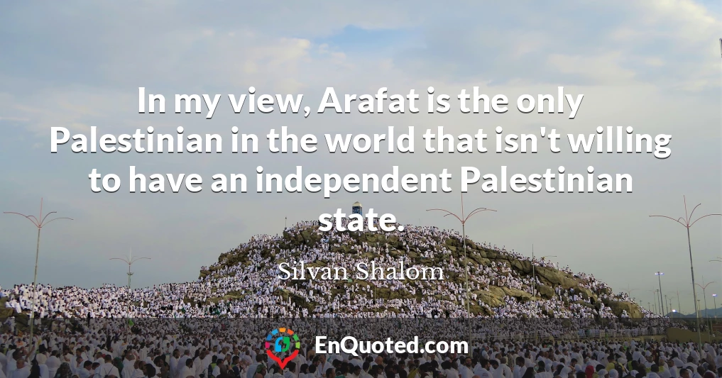 In my view, Arafat is the only Palestinian in the world that isn't willing to have an independent Palestinian state.