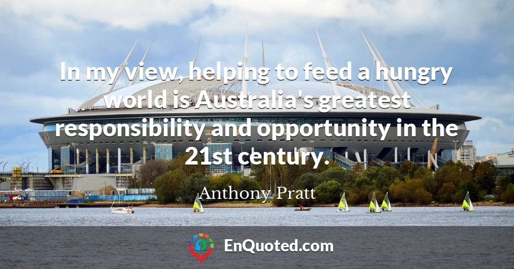 In my view, helping to feed a hungry world is Australia's greatest responsibility and opportunity in the 21st century.