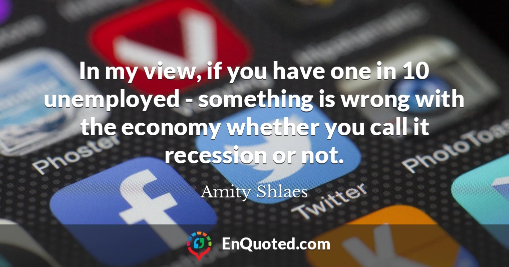 In my view, if you have one in 10 unemployed - something is wrong with the economy whether you call it recession or not.