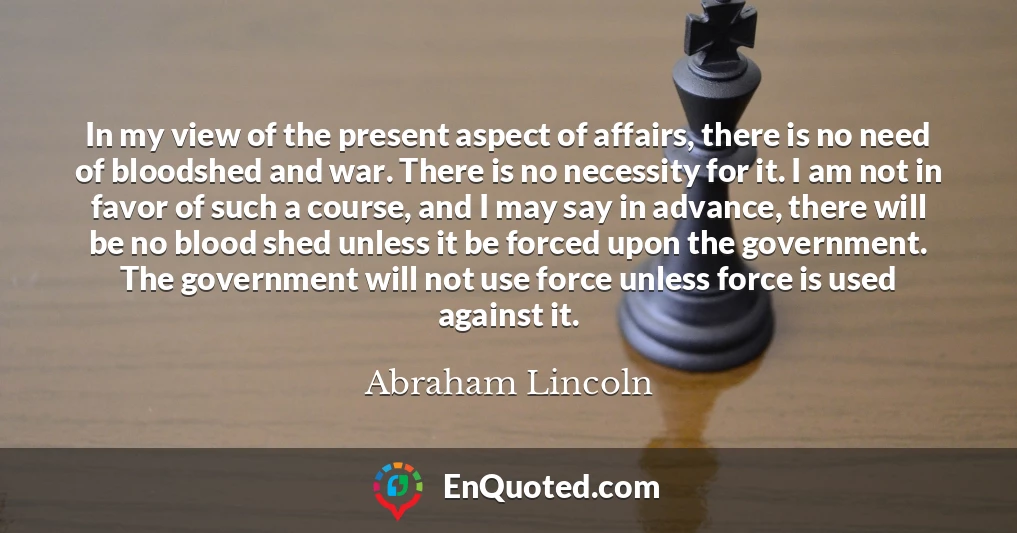 In my view of the present aspect of affairs, there is no need of bloodshed and war. There is no necessity for it. I am not in favor of such a course, and I may say in advance, there will be no blood shed unless it be forced upon the government. The government will not use force unless force is used against it.