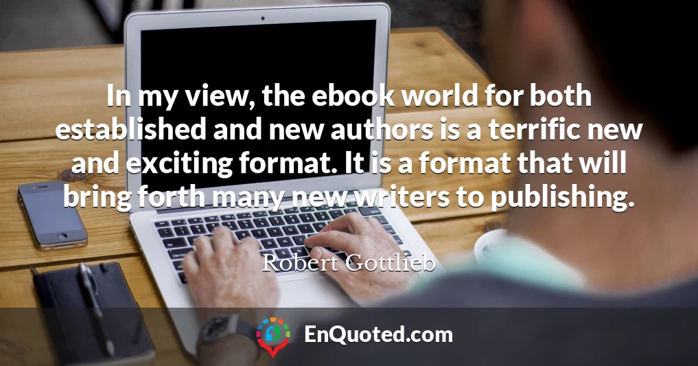 In my view, the ebook world for both established and new authors is a terrific new and exciting format. It is a format that will bring forth many new writers to publishing.