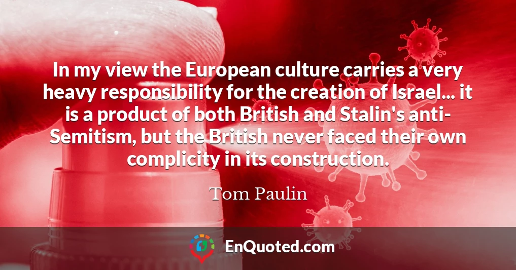 In my view the European culture carries a very heavy responsibility for the creation of Israel... it is a product of both British and Stalin's anti- Semitism, but the British never faced their own complicity in its construction.