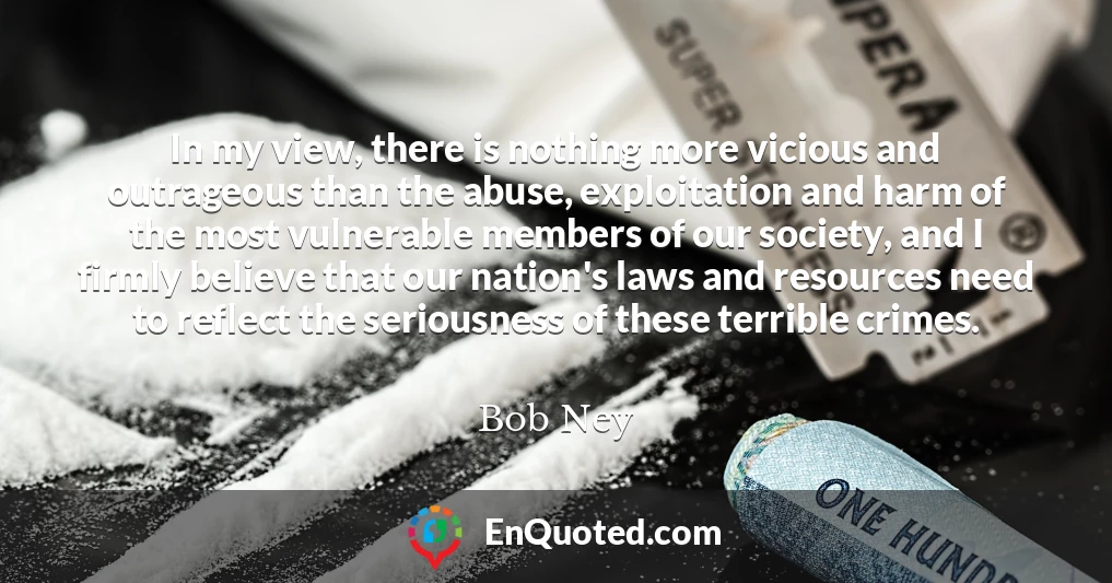 In my view, there is nothing more vicious and outrageous than the abuse, exploitation and harm of the most vulnerable members of our society, and I firmly believe that our nation's laws and resources need to reflect the seriousness of these terrible crimes.