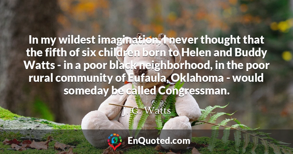 In my wildest imagination, I never thought that the fifth of six children born to Helen and Buddy Watts - in a poor black neighborhood, in the poor rural community of Eufaula, Oklahoma - would someday be called Congressman.